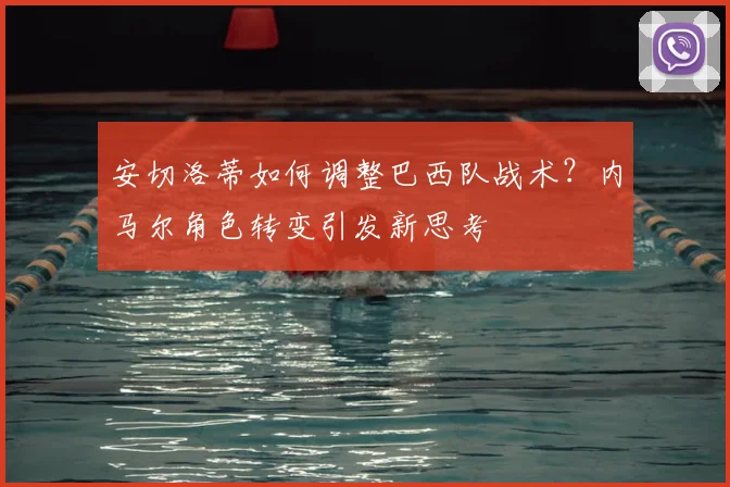 安切洛蒂如何调整巴西队战术？内马尔角色转变引发新思考