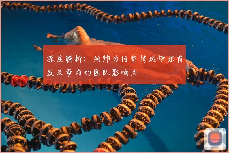 深度解析：纳帅为何坚持诺伊尔首发及萨内的团队影响力