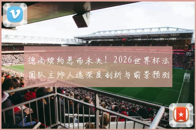 德尚续约悬而未决!2026世界杯法国队主帅人选深度剖析与前景预测