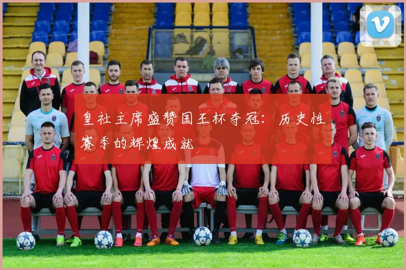 皇社主席盛赞国王杯夺冠：历史性赛季的辉煌成就