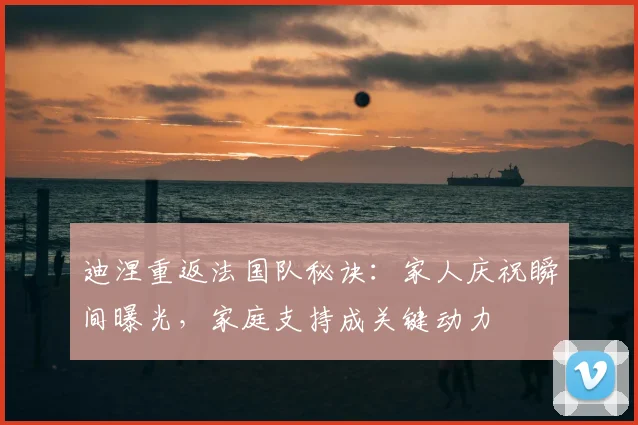 迪涅重返法国队秘诀：家人庆祝瞬间曝光，家庭支持成关键动力