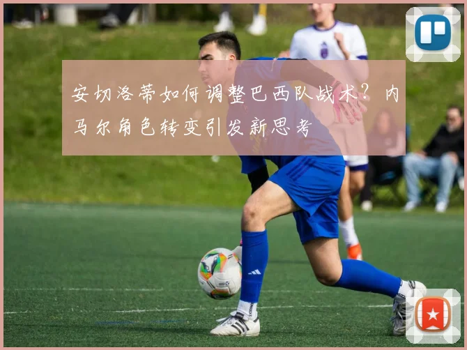 安切洛蒂如何调整巴西队战术？内马尔角色转变引发新思考