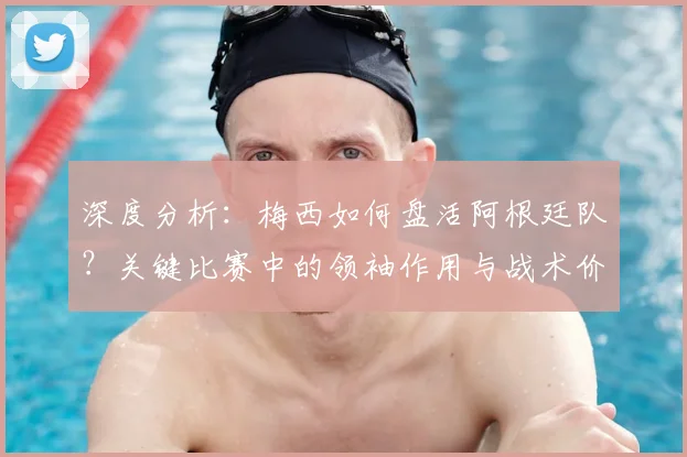 深度分析：梅西如何盘活阿根廷队？关键比赛中的领袖作用与战术价值