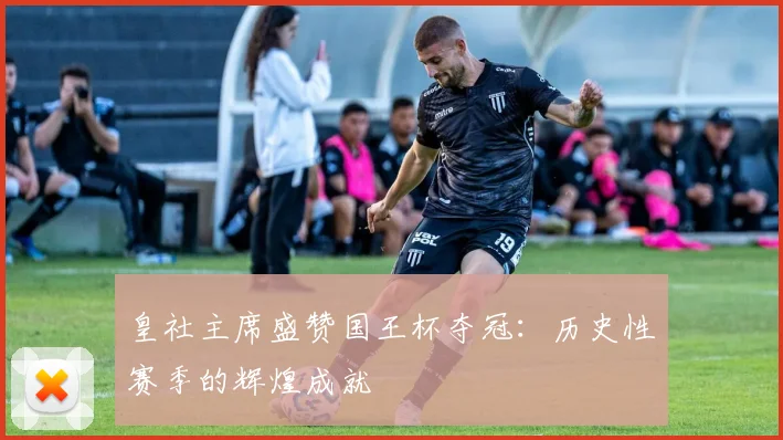 皇社主席盛赞国王杯夺冠：历史性赛季的辉煌成就