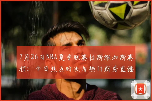 7月26日NBA夏季联赛拉斯维加斯赛程：今日焦点对决与热门新秀直播看点