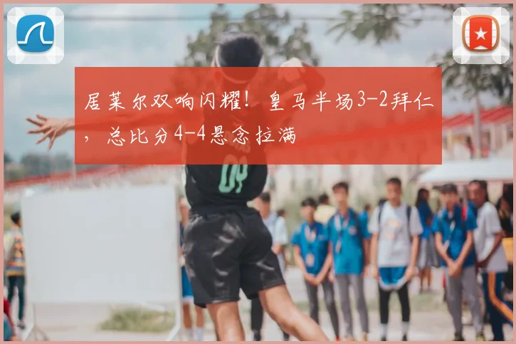 居莱尔双响闪耀！皇马半场3-2拜仁，总比分4-4悬念拉满