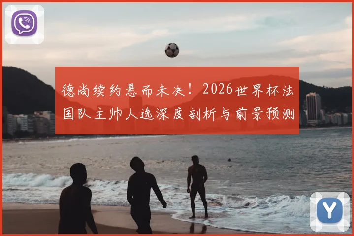 德尚续约悬而未决！2026世界杯法国队主帅人选深度剖析与前景预测